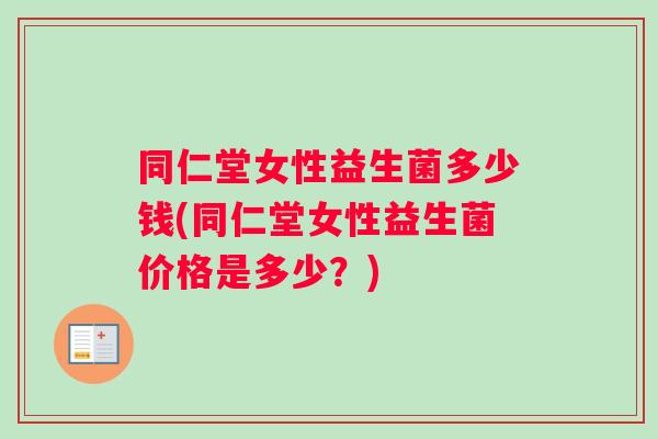 同仁堂女性益生菌多少钱(同仁堂女性益生菌价格是多少？)
