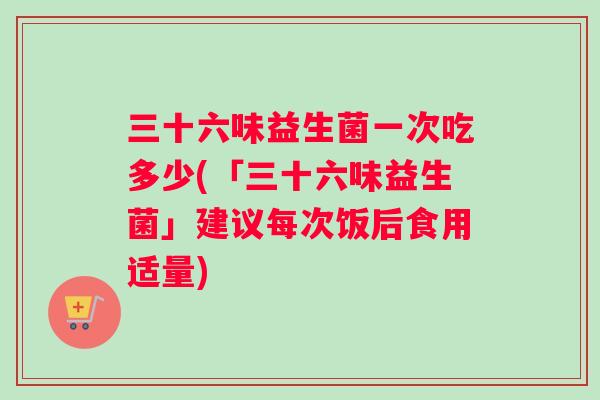 三十六味益生菌一次吃多少(「三十六味益生菌」建议每次饭后食用适量)