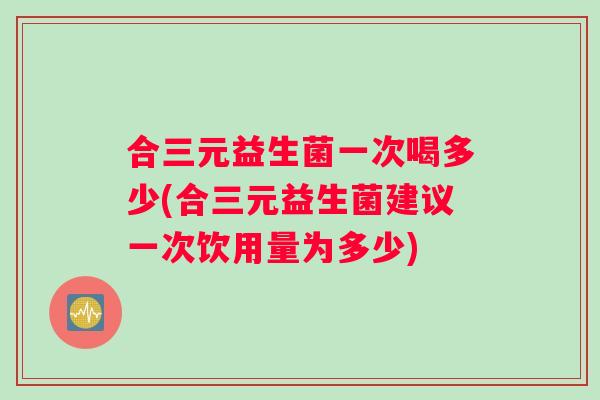 合三元益生菌一次喝多少(合三元益生菌建议一次饮用量为多少)