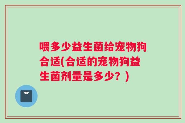 喂多少益生菌给宠物狗合适(合适的宠物狗益生菌剂量是多少?) 喂多少益生菌给宠物狗合适(合适的宠物狗益生菌剂量是多少?)