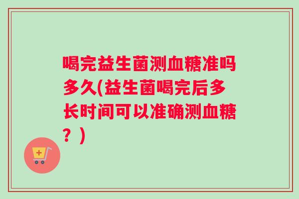 喝完益生菌测血糖准吗多久(益生菌喝完后多长时间可以准确测血糖？)