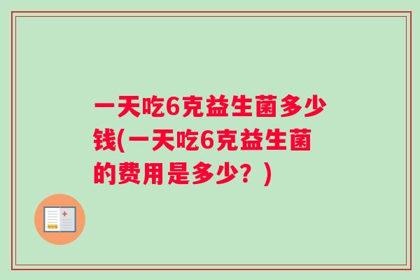 一天吃6克益生菌多少钱(一天吃6克益生菌的费用是多少？)