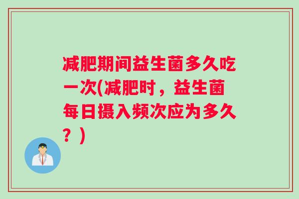 减肥期间益生菌多久吃一次(减肥时，益生菌每日摄入频次应为多久？)