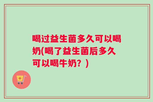 喝过益生菌多久可以喝奶(喝了益生菌后多久可以喝牛奶？)
