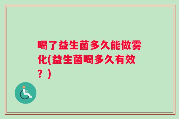 喝了益生菌多久能做雾化(益生菌喝多久有效?) 喝了益生菌多久能做雾化(益生菌喝多久有效?)