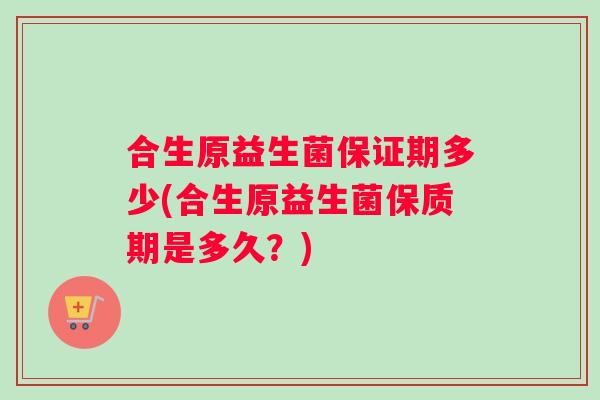 合生原益生菌保证期多少(合生原益生菌保质期是多久?) 合生原益生菌保证期多少(合生原益生菌保质期是多久?)