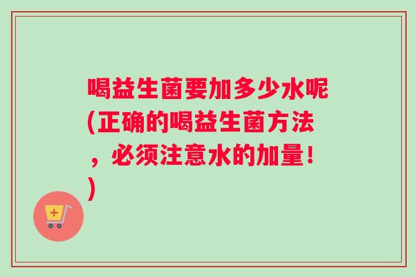 喝益生菌要加多少水呢(正确的喝益生菌方法,必须注意水的加量!) 喝益生菌要加多少水呢(正确的喝益生菌方法,必须注意水的加量!)