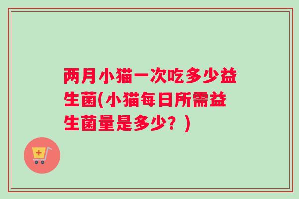 两月小猫一次吃多少益生菌(小猫每日所需益生菌量是多少？)
