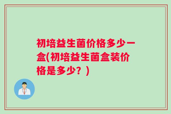 初培益生菌价格多少一盒(初培益生菌盒装价格是多少?) 初培益生菌价格多少一盒(初培益生菌盒装价格是多少?)