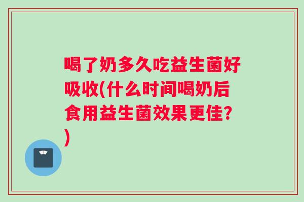 喝了奶多久吃益生菌好吸收(什么时间喝奶后食用益生菌效果更佳？)
