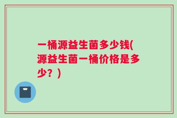 一桶源益生菌多少钱(源益生菌一桶价格是多少？)