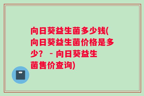 向日葵益生菌多少钱(向日葵益生菌价格是多少？ - 向日葵益生菌售价查询)