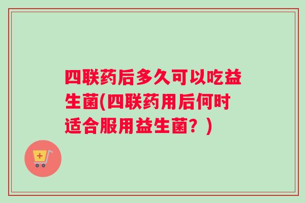 四联药后多久可以吃益生菌(四联药用后何时适合服用益生菌？)