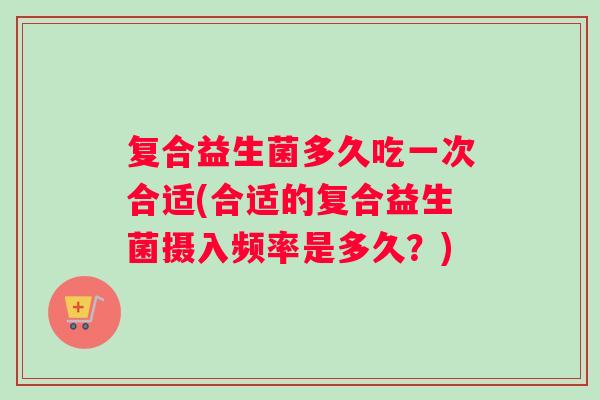 复合益生菌多久吃一次合适(合适的复合益生菌摄入频率是多久?) 复合益生菌多久吃一次合适(合适的复合益生菌摄入频率是多久?)