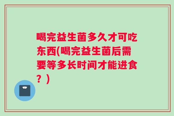 喝完益生菌多久才可吃东西(喝完益生菌后需要等多长时间才能进食？)