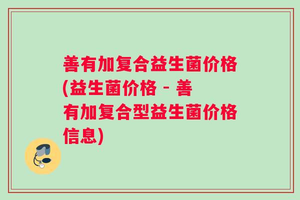 善有加复合益生菌价格(益生菌价格 - 善有加复合型益生菌价格信息)