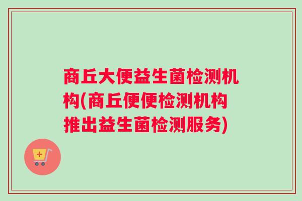 商丘大便益生菌检测机构(商丘便便检测机构推出益生菌检测服务)
