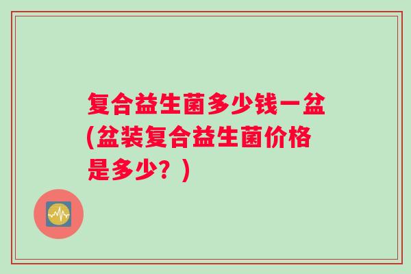 复合益生菌多少钱一盆(盆装复合益生菌价格是多少？)