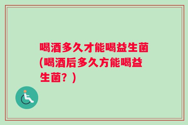 喝酒多久才能喝益生菌(喝酒后多久方能喝益生菌?) 喝酒多久才能喝益生菌(喝酒后多久方能喝益生菌?)