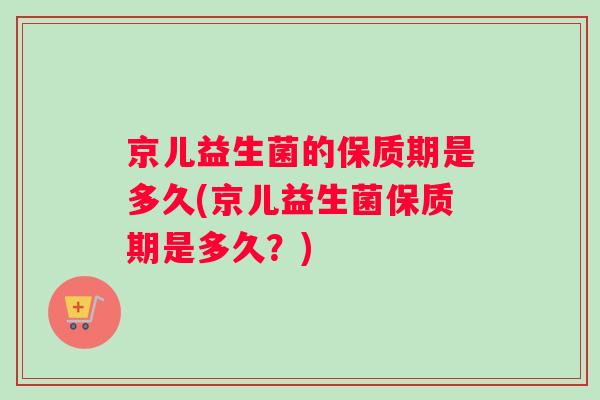 京儿益生菌的保质期是多久(京儿益生菌保质期是多久？)