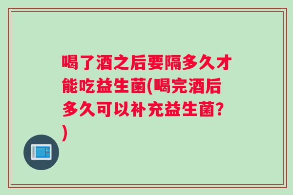 喝了酒之后要隔多久才能吃益生菌(喝完酒后多久可以补充益生菌？)