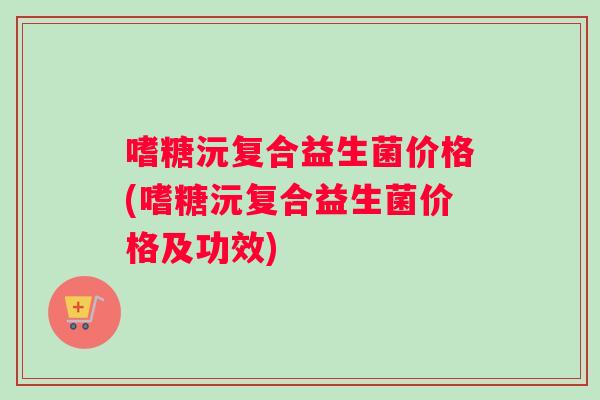 嗜糖沅复合益生菌价格(嗜糖沅复合益生菌价格及功效) 嗜糖沅复合益生菌价格(嗜糖沅复合益生菌价格及功效)