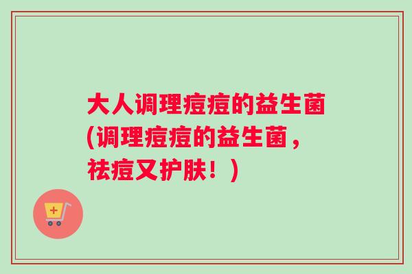 大人调理痘痘的益生菌(调理痘痘的益生菌，祛痘又护肤！)