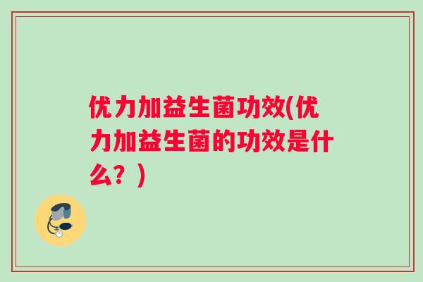 优力加益生菌功效(优力加益生菌的功效是什么？)