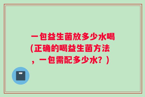 一包益生菌放多少水喝(正确的喝益生菌方法，一包需配多少水？)
