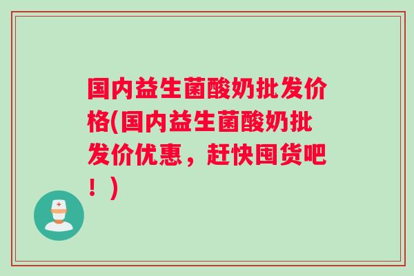 国内益生菌酸奶批发价格(国内益生菌酸奶批发价优惠，赶快囤货吧！)