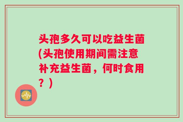 头孢多久可以吃益生菌(头孢使用期间需注意补充益生菌，何时食用？)