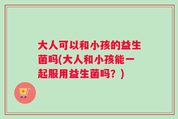 大人可以和小孩的益生菌吗(大人和小孩能一起服用益生菌吗？)