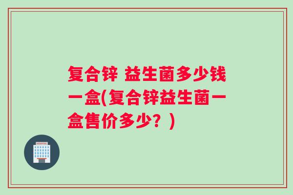 复合锌 益生菌多少钱一盒(复合锌益生菌一盒售价多少?) 复合锌 益生菌多少钱一盒(复合锌益生菌一盒售价多少?)