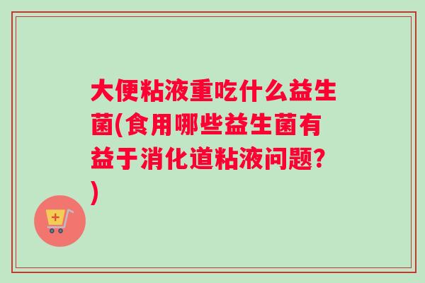 大便粘液重吃什么益生菌(食用哪些益生菌有益于消化道粘液问题？)