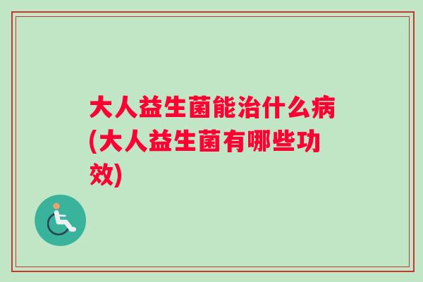 大人益生菌能治什么病(大人益生菌有哪些功效)