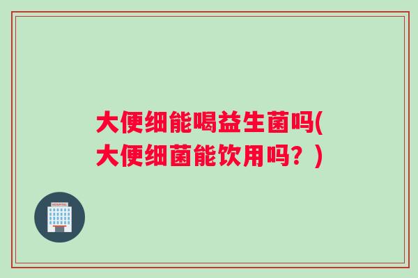 大便细能喝益生菌吗(大便能饮用吗?) 大便细能喝益生菌吗(大便能饮用吗?)
