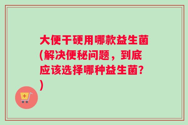 大便干硬用哪款益生菌(解决便秘问题，到底应该选择哪种益生菌？)