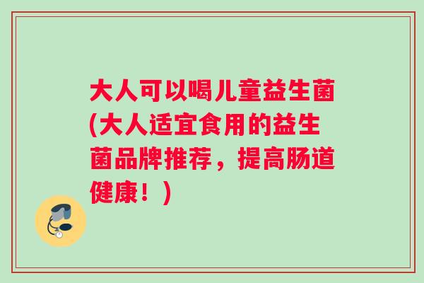 大人可以喝儿童益生菌(大人适宜食用的益生菌品牌推荐，提高肠道健康！)