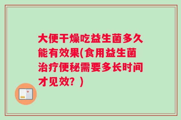 大便干燥吃益生菌多久能有效果(食用益生菌治疗便秘需要多长时间才见效？)