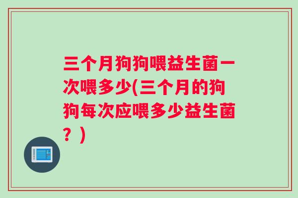 三个月狗狗喂益生菌一次喂多少(三个月的狗狗每次应喂多少益生菌?) 三个月狗狗喂益生菌一次喂多少(三个月的狗狗每次应喂多少益生菌?)
