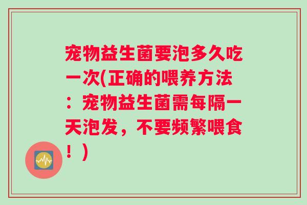 宠物益生菌要泡多久吃一次(正确的喂养方法：宠物益生菌需每隔一天泡发，不要频繁喂食！)