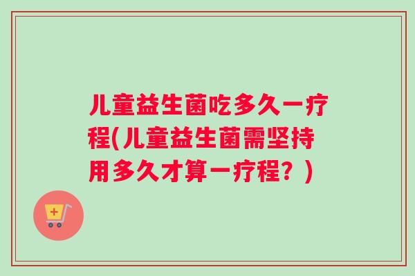 儿童益生菌吃多久一疗程(儿童益生菌需坚持用多久才算一疗程？)