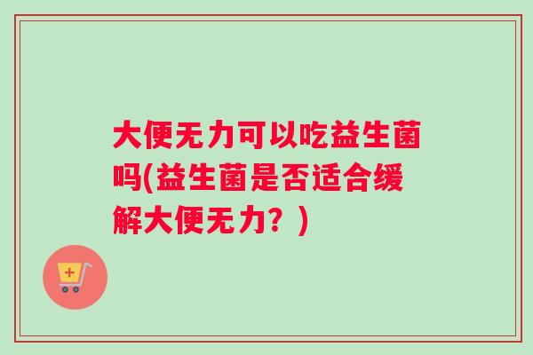 大便无力可以吃益生菌吗(益生菌是否适合缓解大便无力?) 大便无力可以吃益生菌吗(益生菌是否适合缓解大便无力?)