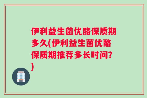 伊利益生菌优酪保质期多久(伊利益生菌优酪保质期推荐多长时间？)