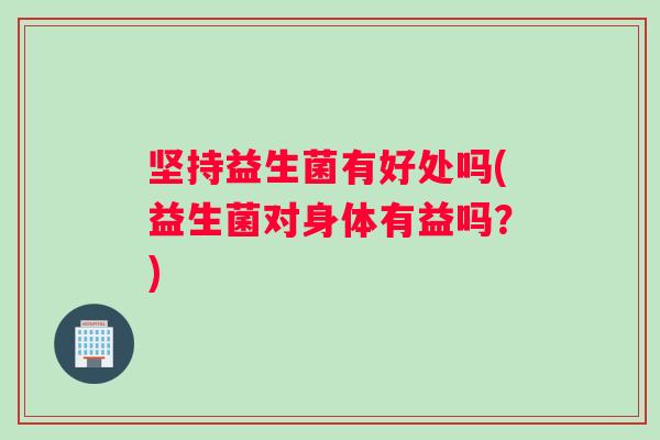 坚持益生菌有好处吗(益生菌对身体有益吗？)