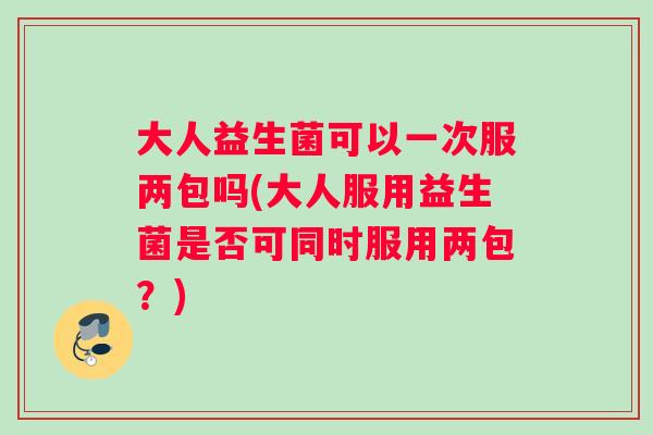 大人益生菌可以一次服两包吗(大人服用益生菌是否可同时服用两包？)