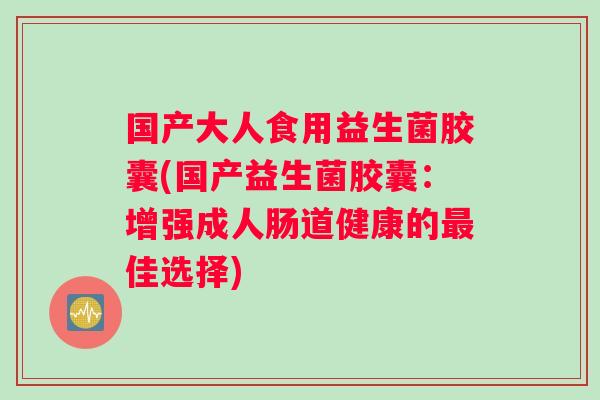 国产大人食用益生菌胶囊(国产益生菌胶囊：增强成人肠道健康的最佳选择)