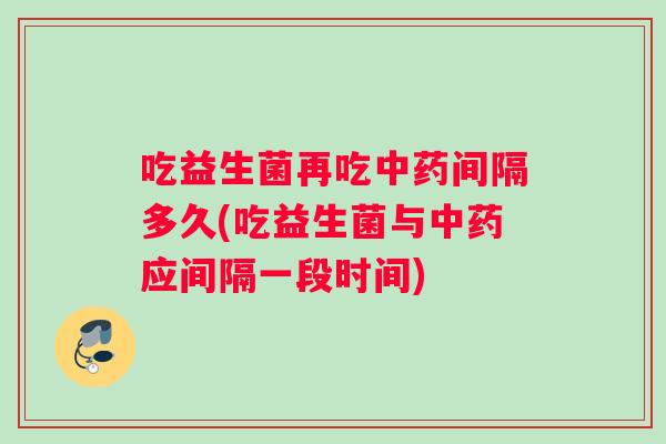 吃益生菌再吃中药间隔多久(吃益生菌与中药应间隔一段时间)