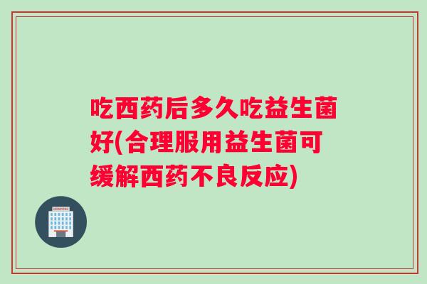 吃西药后多久吃益生菌好(合理服用益生菌可缓解西药不良反应)