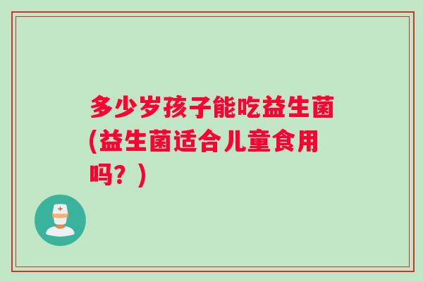 多少岁孩子能吃益生菌(益生菌适合儿童食用吗？)
